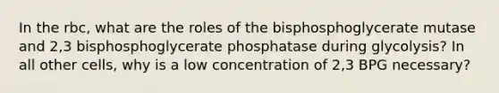 In the rbc, what are the roles of the bisphosphoglycerate mutase and 2,3 bisphosphoglycerate phosphatase during glycolysis? In all other cells, why is a low concentration of 2,3 BPG necessary?