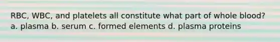 RBC, WBC, and platelets all constitute what part of whole blood? a. plasma b. serum c. formed elements d. plasma proteins
