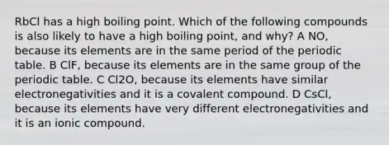 RbCl has a high boiling point. Which of the following compounds is also likely to have a high boiling point, and why? A NO, because its elements are in the same period of the periodic table. B ClF, because its elements are in the same group of the periodic table. C Cl2O, because its elements have similar electronegativities and it is a covalent compound. D CsCl, because its elements have very different electronegativities and it is an ionic compound.