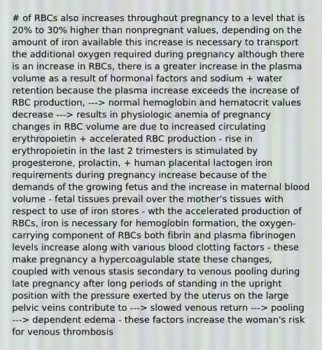 # of RBCs also increases throughout pregnancy to a level that is 20% to 30% higher than nonpregnant values, depending on the amount of iron available this increase is necessary to transport the additional oxygen required during pregnancy although there is an increase in RBCs, there is a greater increase in the plasma volume as a result of hormonal factors and sodium + water retention because the plasma increase exceeds the increase of RBC production, ---> normal hemoglobin and hematocrit values decrease ---> results in physiologic anemia of pregnancy changes in RBC volume are due to increased circulating erythropoietin + accelerated RBC production - rise in erythropoietin in the last 2 trimesters is stimulated by progesterone, prolactin, + human placental lactogen iron requirements during pregnancy increase because of the demands of the growing fetus and the increase in maternal blood volume - fetal tissues prevail over the mother's tissues with respect to use of iron stores - wth the accelerated production of RBCs, iron is necessary for hemoglobin formation, the oxygen-carrying component of RBCs both fibrin and plasma fibrinogen levels increase along with various blood clotting factors - these make pregnancy a hypercoagulable state these changes, coupled with venous stasis secondary to venous pooling during late pregnancy after long periods of standing in the upright position with the pressure exerted by the uterus on the large pelvic veins contribute to ---> slowed venous return ---> pooling ---> dependent edema - these factors increase the woman's risk for venous thrombosis