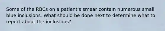 Some of the RBCs on a patient's smear contain numerous small blue inclusions. What should be done next to determine what to report about the inclusions?