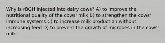 Why is rBGH injected into dairy cows? A) to improve the nutritional quality of the cows' milk B) to strengthen the cows' immune systems C) to increase milk production without increasing feed D) to prevent the growth of microbes in the cows' milk