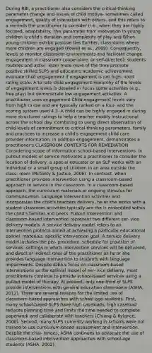 During RBI, a practitioner also considers the critical-thinking parameter change and issues of child motiva- sometimes called engagement, quality of interaction with others. and this refers to a reminds the practitioner to consider (i.e., when they are highly focused, adaptability. This parameter tion: motivation in young children is child's duration and complexity of play and When young children exhibit positive ties Eurther, classrooms where more children are engaged (Powell et al., 2008). Consequently, levels to monitor classroom environments and facilitate change engagement in classroom cooperative, or self-directed), students routines and activi- learn more more of the time promote positive skilled SLPS and educators academic achievement evaluate child engagement if engagement is not high. noint rating scale. A to rate child engagement hierarchy of the levels of engagement levels is detailed in Focus some activities (e.g., free play) but demonstrate low engagement activities. A practitioner uses engagement Child engagement levels vary from high to low and are typically ranked on a four- and the scoring system used 4.3. A child can be highly engaged in during more structured ratings to help a teacher modify instructional across the school day. Combining to using direct observation of child levels of commitment to critical-thinking parameters. family and practices to increase a child's engagement child care provider information, in addition engagement, demonstrates a practitioner's CLASSROOM CONTEXTS FOR REMEDIATION Considering scope of information school-based interventions. In pullout models of service motivates a practitioner to consider the location of delivery, a special educator or an SLP works with an individual or a small group of children in an area outside the class- room (McGinty & Justice, 2006). In contrast, when practitioner provides intervention using a classroom-based approach to service in the classroom. In a classroom-based approach, the curriculum materials or ongoing stimulus for communication. Language intervention activities and incorporates the child's teachers delivery, he or she works with a student classroom activities typically are the is embedded within the child's familiar and peers. Pullout intervention and classroom-based intervention represent two different ser- vice delivery models. A service delivery model refers to an intervention protocol aimed at achieving a particular educational sonnel, materials, specific intervention goal. A service delivery model includes the per- procedure, schedule for provision of services, settings in which intervention services will be delivered, and direct or indirect roles of the practitioner as he or she provides language intervention to students with language impairments. Despite IDEA's focus on classroom-based interventions as the optimal model of ser- vice delivery, most practitioners continue to provide school-based services using a pullout model of therapy. At present, only one-third of SLPS provide interventions with general education classrooms (ASHA, 2012). There are several reasons for the limited use of classroom-based approaches with school-age students. First, many school-based SLPS have high caseloads; high caseload reduces planning time and limits the time needed to complete paperwork and collaborate with teachers (Chiang & Rylance, 2000). Second, many SLPS currently working in schools were not trained to use curriculum-based assessment and intervention. Despite the chal- lenges, ASHA continues to advocate the use of classroom-based intervention approaches with school-age students (ASHA, 2002).