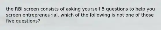 the RBI screen consists of asking yourself 5 questions to help you screen entrepreneurial. which of the following is not one of those five questions?