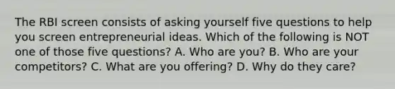 The RBI screen consists of asking yourself five questions to help you screen entrepreneurial ideas. Which of the following is NOT one of those five questions? A. Who are you? B. Who are your competitors? C. What are you offering? D. Why do they care?