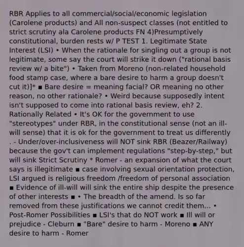 RBR Applies to all commercial/social/economic legislation (Carolene products) and All non-suspect classes (not entitled to strict scrutiny ala Carolene products FN 4)Presumptively constitutional, burden rests w/ P TEST 1. Legitimate State Interest (LSI) • When the rationale for singling out a group is not legitimate, some say the court will strike it down ("rational basis review w/ a bite") • Taken from Moreno (non-related household food stamp case, where a bare desire to harm a group doesn't cut it)]* ▪ Bare desire = meaning facial? OR meaning no other reason, no other rationale? • Weird because supposedly intent isn't supposed to come into rational basis review, eh? 2. Rationally Related • It's OK for the government to use "stereotypes" under RBR, in the constitutional sense (not an ill-will sense) that it is ok for the government to treat us differently . - Under/over-inclusiveness will NOT sink RBR (Beazer/Railway) because the gov't can implement regulations "step-by-step," but will sink Strict Scrutiny * Romer - an expansion of what the court says is illegitimate ▪ case involving sexual orientation protection, LSI argued is religious freedom /freedom of personal association ▪ Evidence of ill-will will sink the entire ship despite the presence of other interests ▪ • The breadth of the amend. Is so far removed from these justifications we cannot credit them... • Post-Romer Possibilities ▪ LSI's that do NOT work ▪ Ill will or prejudice - Cleburn ▪ "Bare" desire to harm - Moreno ▪ ANY desire to harm - Romer