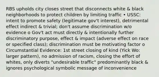 RBS upholds city closes street that disconnects white & black neighborhoods to protect children by limiting traffic • USSC: intent to promote safety (legitimate gov't interest), detrimental effect indirect & trivial; don't assume discrimination w/o evidence o Gov't act must directly & intentionally further discriminatory purpose, effect & impact (adverse effect on race or specified class); discrimination must be motivating factor o Circumstantial Evidence: 1st street closing of kind (Yick Wo: larger pattern), no admission of racism, closing the effort of whites, only diverts "undesirable traffic" predominantly black & ignores psychological symbolic message of inconvenience