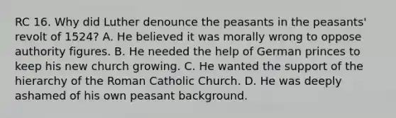 RC 16. Why did Luther denounce the peasants in the peasants' revolt of 1524? A. He believed it was morally wrong to oppose authority figures. B. He needed the help of German princes to keep his new church growing. C. He wanted the support of the hierarchy of the Roman Catholic Church. D. He was deeply ashamed of his own peasant background.