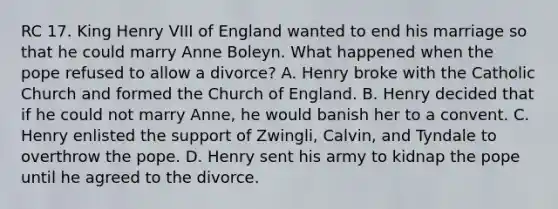 RC 17. King Henry VIII of England wanted to end his marriage so that he could marry Anne Boleyn. What happened when the pope refused to allow a divorce? A. Henry broke with the Catholic Church and formed the Church of England. B. Henry decided that if he could not marry Anne, he would banish her to a convent. C. Henry enlisted the support of Zwingli, Calvin, and Tyndale to overthrow the pope. D. Henry sent his army to kidnap the pope until he agreed to the divorce.