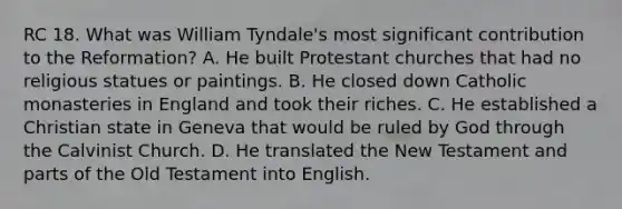 RC 18. What was William Tyndale's most significant contribution to the Reformation? A. He built Protestant churches that had no religious statues or paintings. B. He closed down Catholic monasteries in England and took their riches. C. He established a Christian state in Geneva that would be ruled by God through the Calvinist Church. D. He translated the New Testament and parts of the Old Testament into English.