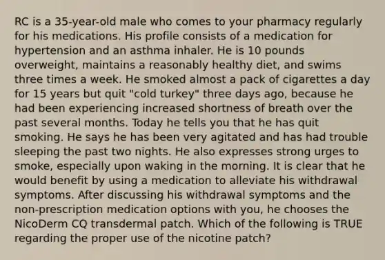 RC is a 35-year-old male who comes to your pharmacy regularly for his medications. His profile consists of a medication for hypertension and an asthma inhaler. He is 10 pounds overweight, maintains a reasonably healthy diet, and swims three times a week. He smoked almost a pack of cigarettes a day for 15 years but quit "cold turkey" three days ago, because he had been experiencing increased shortness of breath over the past several months. Today he tells you that he has quit smoking. He says he has been very agitated and has had trouble sleeping the past two nights. He also expresses strong urges to smoke, especially upon waking in the morning. It is clear that he would benefit by using a medication to alleviate his withdrawal symptoms. After discussing his withdrawal symptoms and the non-prescription medication options with you, he chooses the NicoDerm CQ transdermal patch. Which of the following is TRUE regarding the proper use of the nicotine patch?