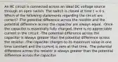 An RC circuit is connected across an ideal DC voltage source through an open switch. The switch is closed at time t = 0 s. Which of the following statements regarding the circuit are correct? -The potential difference across the resistor and the potential difference across the capacitor are always equal. -Once the capacitor is essentially fully charged, there is no appreciable current in the circuit. -The potential difference across the capacitor is always greater than the potential difference across the resistor. -The capacitor charges to its maximum value in one time constant and the current is zero at that time. -The potential difference across the resistor is always greater than the potential difference across the capacitor.