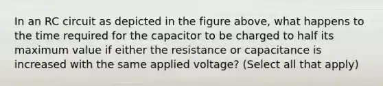 In an RC circuit as depicted in the figure above, what happens to the time required for the capacitor to be charged to half its maximum value if either the resistance or capacitance is increased with the same applied voltage? (Select all that apply)