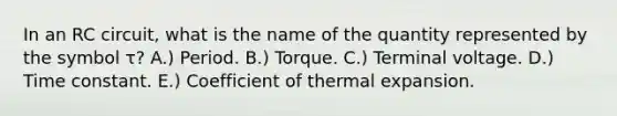 In an RC circuit, what is the name of the quantity represented by the symbol τ? A.) Period. B.) Torque. C.) Terminal voltage. D.) Time constant. E.) Coefficient of thermal expansion.