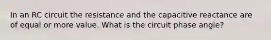 In an RC circuit the resistance and the capacitive reactance are of equal or more value. What is the circuit phase angle?