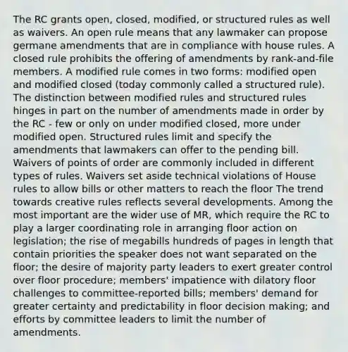 The RC grants open, closed, modified, or structured rules as well as waivers. An open rule means that any lawmaker can propose germane amendments that are in compliance with house rules. A closed rule prohibits the offering of amendments by rank-and-file members. A modified rule comes in two forms: modified open and modified closed (today commonly called a structured rule). The distinction between modified rules and structured rules hinges in part on the number of amendments made in order by the RC - few or only on under modified closed, more under modified open. Structured rules limit and specify the amendments that lawmakers can offer to the pending bill. Waivers of points of order are commonly included in different types of rules. Waivers set aside technical violations of House rules to allow bills or other matters to reach the floor The trend towards creative rules reflects several developments. Among the most important are the wider use of MR, which require the RC to play a larger coordinating role in arranging floor action on legislation; the rise of megabills hundreds of pages in length that contain priorities the speaker does not want separated on the floor; the desire of majority party leaders to exert greater control over floor procedure; members' impatience with dilatory floor challenges to committee-reported bills; members' demand for greater certainty and predictability in floor decision making; and efforts by committee leaders to limit the number of amendments.