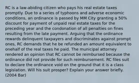 RC is a law-abiding citizen who pays his real estate taxes promptly. Due to a series of typhoons and adverse economic conditions, an ordinance is passed by MM City granting a 50% discount for payment of unpaid real estate taxes for the preceding year and the condonation of all penalties on fines resulting from the late payment. Arguing that the ordinance rewards delinquent taxpayers and discriminates against prompt ones, RC demands that he be refunded an amount equivalent to onehalf of the real taxes he paid. The municipal attorney rendered an opinion that RC cannot be reimbursed because the ordinance did not provide for such reimbursement. RC files suit to declare the ordinance void on the ground that it is a class legislation. Will his suit prosper? Explain your answer briefly. (2004 Bar)