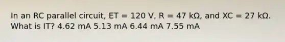 In an RC parallel circuit, ET = 120 V, R = 47 kΩ, and XC = 27 kΩ. What is IT? 4.62 mA 5.13 mA 6.44 mA 7.55 mA