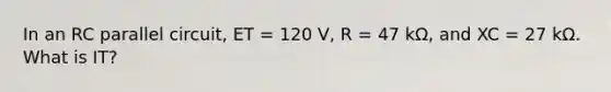 In an RC parallel circuit, ET = 120 V, R = 47 kΩ, and XC = 27 kΩ. What is IT?