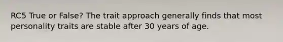 RC5 True or False? The trait approach generally finds that most personality traits are stable after 30 years of age.