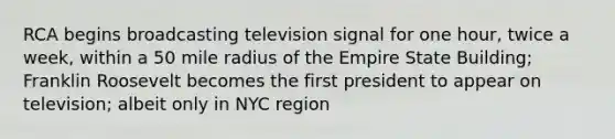 RCA begins broadcasting television signal for one hour, twice a week, within a 50 mile radius of the Empire State Building; Franklin Roosevelt becomes the first president to appear on television; albeit only in NYC region