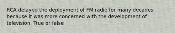 RCA delayed the deployment of FM radio for many decades because it was more concerned with the development of television. True or false