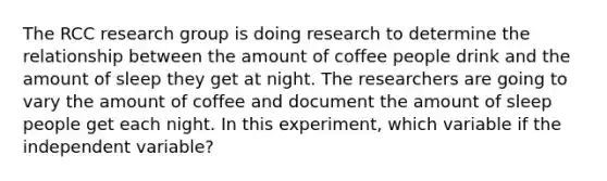 The RCC research group is doing research to determine the relationship between the amount of coffee people drink and the amount of sleep they get at night. The researchers are going to vary the amount of coffee and document the amount of sleep people get each night. In this experiment, which variable if the independent variable?