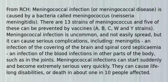 From RCH: Meningococcal infection (or meningococcal disease) is caused by a bacteria called meningococcus (neisseria meningitidis). There are 13 strains of meningococcus and five of these can be prevented by vaccines (A, B, C, W and Y strains). Meningococcal infection is uncommon, and not easily spread, but it can cause serious complications, including: meningitis - an infection of the covering of the brain and spinal cord septicaemia - an infection of the blood infections in other parts of the body, such as in the joints. Meningococcal infections can start suddenly and become extremely serious very quickly. They can cause life-long disabilities, or death in about one in 10 people affected.