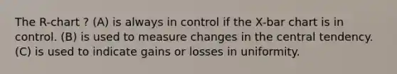 The R-chart ? (A) is always in control if the X-bar chart is in control. (B) is used to measure changes in the central tendency. (C) is used to indicate gains or losses in uniformity.