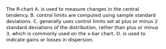 The R​-chart A. is used to measure changes in the central tendency. B. control limits are computed using sample standard deviations. C. generally uses control limits set at plus or minus 2 standard deviations of the​ distribution, rather than plus or minus​ 3, which is commonly used on the x​-bar chart. D. is used to indicate gains or losses in dispersion.