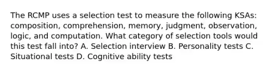 The RCMP uses a selection test to measure the following KSAs: composition, comprehension, memory, judgment, observation, logic, and computation. What category of selection tools would this test fall into? A. Selection interview B. Personality tests C. Situational tests D. Cognitive ability tests