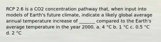 RCP 2.6 is a CO2 concentration pathway that, when input into models of Earth's future climate, indicate a likely global average annual temperature increase of _______ compared to the Earth's average temperature in the year 2000. a. 4 °C b. 1 °C c. 0.5 °C d. 2 °C