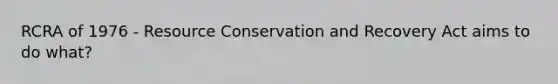 RCRA of 1976 - Resource Conservation and Recovery Act aims to do what?