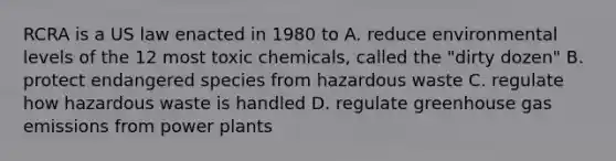 RCRA is a US law enacted in 1980 to A. reduce environmental levels of the 12 most toxic chemicals, called the "dirty dozen" B. protect endangered species from hazardous waste C. regulate how hazardous waste is handled D. regulate greenhouse gas emissions from power plants