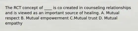 The RCT concept of ____ is co created in counseling relationships and is viewed as an important source of healing. A. Mutual respect B. Mutual empowerment C.Mutual trust D. Mutual empathy