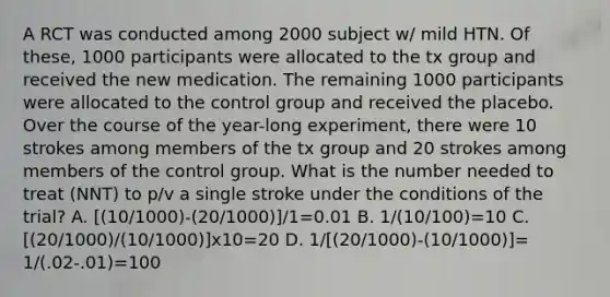 A RCT was conducted among 2000 subject w/ mild HTN. Of these, 1000 participants were allocated to the tx group and received the new medication. The remaining 1000 participants were allocated to the control group and received the placebo. Over the course of the year-long experiment, there were 10 strokes among members of the tx group and 20 strokes among members of the control group. What is the number needed to treat (NNT) to p/v a single stroke under the conditions of the trial? A. [(10/1000)-(20/1000)]/1=0.01 B. 1/(10/100)=10 C. [(20/1000)/(10/1000)]x10=20 D. 1/[(20/1000)-(10/1000)]= 1/(.02-.01)=100