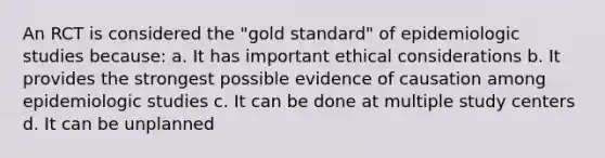 An RCT is considered the "gold standard" of epidemiologic studies because: a. It has important ethical considerations b. It provides the strongest possible evidence of causation among epidemiologic studies c. It can be done at multiple study centers d. It can be unplanned