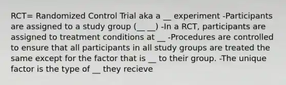 RCT= Randomized Control Trial aka a __ experiment -Participants are assigned to a study group (__ __) -In a RCT, participants are assigned to treatment conditions at __ -Procedures are controlled to ensure that all participants in all study groups are treated the same except for the factor that is __ to their group. -The unique factor is the type of __ they recieve