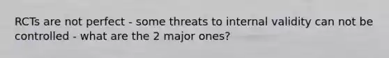 RCTs are not perfect - some threats to internal validity can not be controlled - what are the 2 major ones?