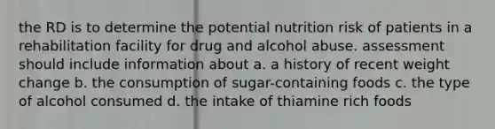 the RD is to determine the potential nutrition risk of patients in a rehabilitation facility for drug and alcohol abuse. assessment should include information about a. a history of recent weight change b. the consumption of sugar-containing foods c. the type of alcohol consumed d. the intake of thiamine rich foods