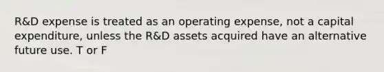 R&D expense is treated as an operating expense, not a capital expenditure, unless the R&D assets acquired have an alternative future use. T or F