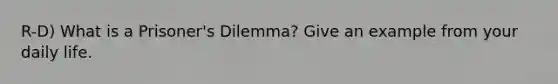 R-D) What is a Prisoner's Dilemma? Give an example from your daily life.