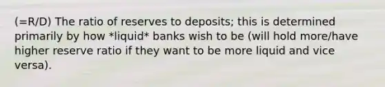 (=R/D) The ratio of reserves to deposits; this is determined primarily by how *liquid* banks wish to be (will hold more/have higher reserve ratio if they want to be more liquid and vice versa).