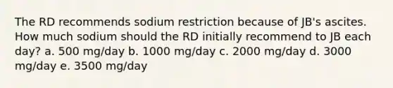 The RD recommends sodium restriction because of JB's ascites. How much sodium should the RD initially recommend to JB each day? a. 500 mg/day b. 1000 mg/day c. 2000 mg/day d. 3000 mg/day e. 3500 mg/day