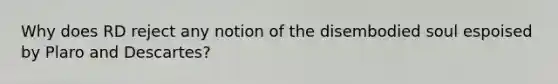 Why does RD reject any notion of the disembodied soul espoised by Plaro and Descartes?