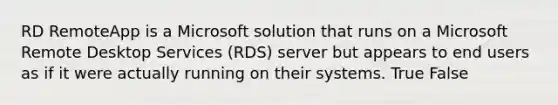 RD RemoteApp is a Microsoft solution that runs on a Microsoft Remote Desktop Services (RDS) server but appears to end users as if it were actually running on their systems. True False