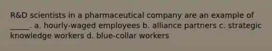 R&D scientists in a pharmaceutical company are an example of _____. a. hourly-waged employees b. alliance partners c. strategic knowledge workers d. blue-collar workers