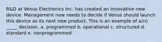 R&D at Venus Electronics Inc. has created an innovative new device. Management now needs to decide if Venus should launch this device as its next new product. This is an example of a(n) _____ decision. a. programmed b. operational c. structured d. standard e. nonprogrammed