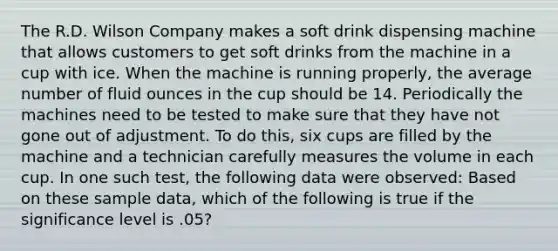 The R.D. Wilson Company makes a soft drink dispensing machine that allows customers to get soft drinks from the machine in a cup with ice. When the machine is running properly, the average number of fluid ounces in the cup should be 14. Periodically the machines need to be tested to make sure that they have not gone out of adjustment. To do this, six cups are filled by the machine and a technician carefully measures the volume in each cup. In one such test, the following data were observed: Based on these sample data, which of the following is true if the significance level is .05?