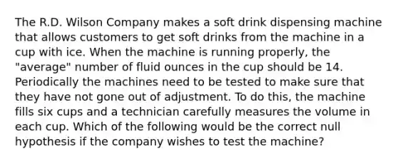 The R.D. Wilson Company makes a soft drink dispensing machine that allows customers to get soft drinks from the machine in a cup with ice. When the machine is running properly, the "average" number of fluid ounces in the cup should be 14. Periodically the machines need to be tested to make sure that they have not gone out of adjustment. To do this, the machine fills six cups and a technician carefully measures the volume in each cup. Which of the following would be the correct null hypothesis if the company wishes to test the machine?